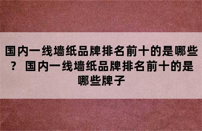 国内一线墙纸品牌排名前十的是哪些？ 国内一线墙纸品牌排名前十的是哪些牌子